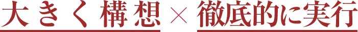 大きく構想×徹底的に実行